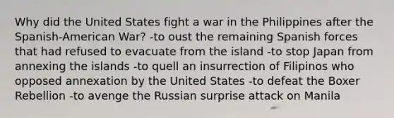 Why did the United States fight a war in the Philippines after the Spanish-American War? -to oust the remaining Spanish forces that had refused to evacuate from the island -to stop Japan from annexing the islands -to quell an insurrection of Filipinos who opposed annexation by the United States -to defeat the Boxer Rebellion -to avenge the Russian surprise attack on Manila