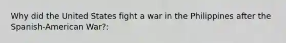 Why did the United States fight a war in the Philippines after the Spanish-American War?: