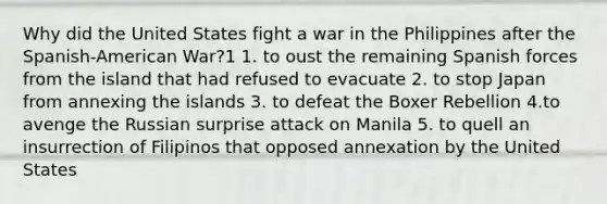 Why did the United States fight a war in the Philippines after the Spanish-American War?1 1. to oust the remaining Spanish forces from the island that had refused to evacuate 2. to stop Japan from annexing the islands 3. to defeat the Boxer Rebellion 4.to avenge the Russian surprise attack on Manila 5. to quell an insurrection of Filipinos that opposed annexation by the United States