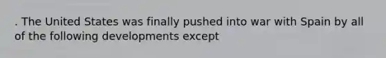 . The United States was finally pushed into war with Spain by all of the following developments except