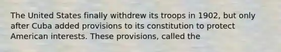 The United States finally withdrew its troops in 1902, but only after Cuba added provisions to its constitution to protect American interests. These provisions, called the