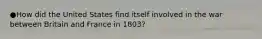 ●How did the United States find itself involved in the war between Britain and France in 1803?