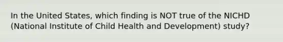 In the United States, which finding is NOT true of the NICHD (National Institute of Child Health and Development) study?