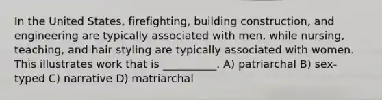 In the United States, firefighting, building construction, and engineering are typically associated with men, while nursing, teaching, and hair styling are typically associated with women. This illustrates work that is __________. A) patriarchal B) sex-typed C) narrative D) matriarchal