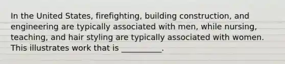 In the United States, firefighting, building construction, and engineering are typically associated with men, while nursing, teaching, and hair styling are typically associated with women. This illustrates work that is __________.