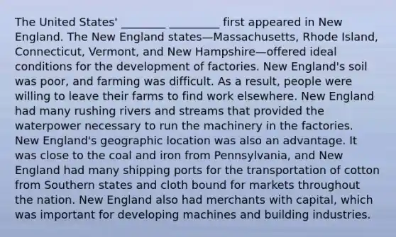 The United States' ________ _________ first appeared in New England. The New England states—Massachusetts, Rhode Island, Connecticut, Vermont, and New Hampshire—offered ideal conditions for the development of factories. New England's soil was poor, and farming was difficult. As a result, people were willing to leave their farms to find work elsewhere. New England had many rushing rivers and streams that provided the waterpower necessary to run the machinery in the factories. New England's geographic location was also an advantage. It was close to the coal and iron from Pennsylvania, and New England had many shipping ports for the transportation of cotton from Southern states and cloth bound for markets throughout the nation. New England also had merchants with capital, which was important for developing machines and building industries.