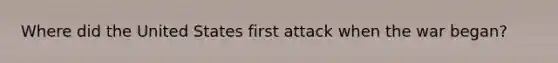 Where did the United States first attack when the war began?