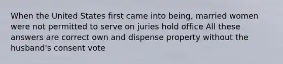 When the United States first came into being, married women were not permitted to serve on juries hold office All these answers are correct own and dispense property without the husband's consent vote