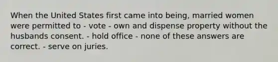 When the United States first came into being, married women were permitted to - vote - own and dispense property without the husbands consent. - hold office - none of these answers are correct. - serve on juries.