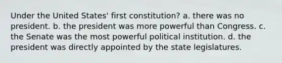 Under the United States' first constitution? a. there was no president. b. the president was more powerful than Congress. c. the Senate was the most powerful political institution. d. the president was directly appointed by the state legislatures.