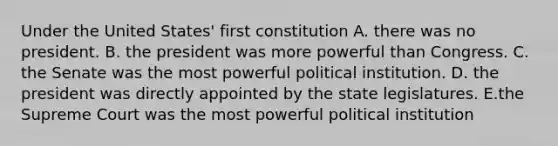 Under the United States' first constitution A. there was no president. B. the president was more powerful than Congress. C. the Senate was the most powerful political institution. D. the president was directly appointed by the state legislatures. E.the Supreme Court was the most powerful political institution