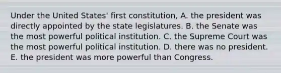 Under the United States' first constitution, A. the president was directly appointed by the state legislatures. B. the Senate was the most powerful political institution. C. the Supreme Court was the most powerful political institution. D. there was no president. E. the president was more powerful than Congress.