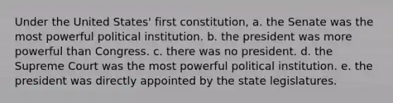 Under the United States' first constitution, a. the Senate was the most powerful political institution. b. the president was more powerful than Congress. c. there was no president. d. the Supreme Court was the most powerful political institution. e. the president was directly appointed by the state legislatures.