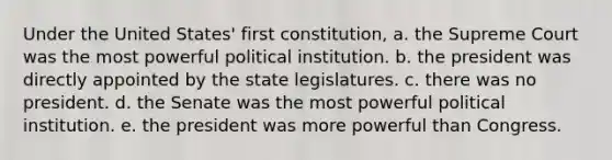 Under the United States' first constitution, a. the Supreme Court was the most powerful political institution. b. the president was directly appointed by the state legislatures. c. there was no president. d. the Senate was the most powerful political institution. e. the president was more powerful than Congress.