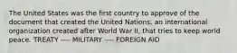 The United States was the first country to approve of the document that created the United Nations, an international organization created after World War II, that tries to keep world peace. TREATY ---- MILITARY ---- FOREIGN AID