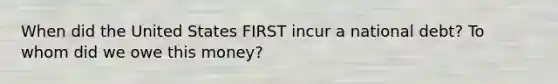 When did the United States FIRST incur a national debt? To whom did we owe this money?