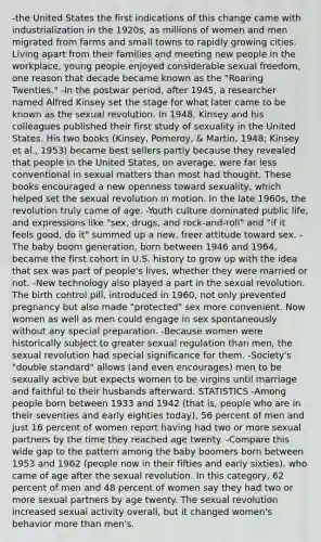 -the United States the first indications of this change came with industrialization in the 1920s, as millions of women and men migrated from farms and small towns to rapidly growing cities. Living apart from their families and meeting new people in the workplace, young people enjoyed considerable sexual freedom, one reason that decade became known as the "Roaring Twenties." -In the postwar period, after 1945, a researcher named Alfred Kinsey set the stage for what later came to be known as the sexual revolution. In 1948, Kinsey and his colleagues published their first study of sexuality in the United States. His two books (Kinsey, Pomeroy, & Martin, 1948; Kinsey et al., 1953) became best sellers partly because they revealed that people in the United States, on average, were far less conventional in sexual matters than most had thought. These books encouraged a new openness toward sexuality, which helped set the sexual revolution in motion. In the late 1960s, the revolution truly came of age. -Youth culture dominated public life, and expressions like "sex, drugs, and rock-and-roll" and "if it feels good, do it" summed up a new, freer attitude toward sex. -The baby boom generation, born between 1946 and 1964, became the first cohort in U.S. history to grow up with the idea that sex was part of people's lives, whether they were married or not. -New technology also played a part in the sexual revolution. The birth control pill, introduced in 1960, not only prevented pregnancy but also made "protected" sex more convenient. Now women as well as men could engage in sex spontaneously without any special preparation. -Because women were historically subject to greater sexual regulation than men, the sexual revolution had special significance for them. -Society's "double standard" allows (and even encourages) men to be sexually active but expects women to be virgins until marriage and faithful to their husbands afterward. STATISTICS -Among people born between 1933 and 1942 (that is, people who are in their seventies and early eighties today), 56 percent of men and just 16 percent of women report having had two or more sexual partners by the time they reached age twenty. -Compare this wide gap to the pattern among the baby boomers born between 1953 and 1962 (people now in their fifties and early sixties), who came of age after the sexual revolution. In this category, 62 percent of men and 48 percent of women say they had two or more sexual partners by age twenty. The sexual revolution increased sexual activity overall, but it changed women's behavior more than men's.