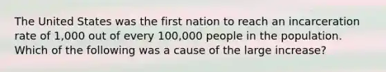 The United States was the first nation to reach an incarceration rate of​ 1,000 out of every​ 100,000 people in the population. Which of the following was a cause of the large​ increase?