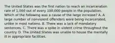 The United States was the first nation to reach an incarceration rate of​ 1,000 out of every​ 100,000 people in the population. Which of the following was a cause of the large​ increase? A. A large number of nonviolent offenders were being​ incarcerated, unlike in most nations. B. There was a lack of mandatory sentences. C. There was a spike in violent crime throughout the country. D. The United States was unable to house the mentally ill in appropriate facilities.