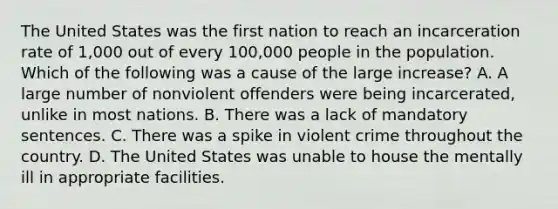 The United States was the first nation to reach an incarceration rate of​ 1,000 out of every​ 100,000 people in the population. Which of the following was a cause of the large​ increase? A. A large number of nonviolent offenders were being​ incarcerated, unlike in most nations. B. There was a lack of mandatory sentences. C. There was a spike in violent crime throughout the country. D. The United States was unable to house the mentally ill in appropriate facilities.