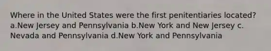 Where in the United States were the first penitentiaries located? a.​New Jersey and Pennsylvania b.New York and New Jersey c.​Nevada and Pennsylvania d.​New York and Pennsylvania