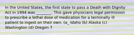 In the United States, the first state to pass a Death with Dignity Act in 1994 was ________. This gave physicians legal permission to prescribe a lethal dose of medication for a terminally ill patient to ingest on their own. (a_ Idaho (b) Alaska (c) Washington (d) Oregon 7