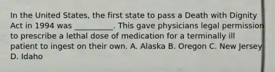 In the United States, the first state to pass a Death with Dignity Act in 1994 was __________. This gave physicians legal permission to prescribe a lethal dose of medication for a terminally ill patient to ingest on their own. A. Alaska B. Oregon C. New Jersey D. Idaho