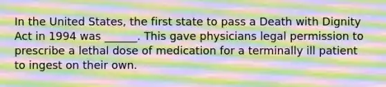 In the United States, the first state to pass a Death with Dignity Act in 1994 was ______. This gave physicians legal permission to prescribe a lethal dose of medication for a terminally ill patient to ingest on their own.