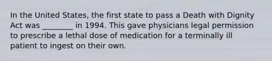 In the United States, the first state to pass a Death with Dignity Act was ________ in 1994. This gave physicians legal permission to prescribe a lethal dose of medication for a terminally ill patient to ingest on their own.