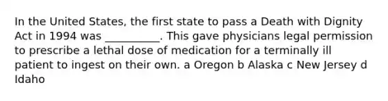 In the United States, the first state to pass a Death with Dignity Act in 1994 was __________. This gave physicians legal permission to prescribe a lethal dose of medication for a terminally ill patient to ingest on their own. a Oregon b Alaska c New Jersey d Idaho