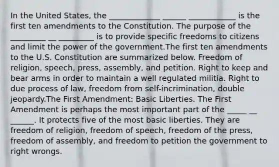 In the United States, the _____________ ______ ____________ is the first ten amendments to the Constitution. The purpose of the _________ __ _________ is to provide specific freedoms to citizens and limit the power of the government.The first ten amendments to the U.S. Constitution are summarized below. Freedom of religion, speech, press, assembly, and petition. Right to keep and bear arms in order to maintain a well regulated militia. Right to due process of law, freedom from self-incrimination, double jeopardy.The First Amendment: Basic Liberties. The First Amendment is perhaps the most important part of the _____ __ ______. It protects five of the most basic liberties. They are freedom of religion, freedom of speech, freedom of the press, freedom of assembly, and freedom to petition the government to right wrongs.