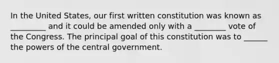 In the United States, our first written constitution was known as _________ and it could be amended only with a ________ vote of the Congress. The principal goal of this constitution was to ______ the powers of the central government.