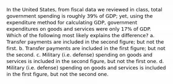 In the United States, from fiscal data we reviewed in class, total government spending is roughly 39% of GDP; yet, using the expenditure method for calculating GDP, government expenditures on goods and services were only 17% of GDP. Which of the following most likely explains the difference? a. Transfer payments are included in the second figure; but not the first. b. Transfer payments are included in the first figure; but not the second. c. Military (i.e. defense) spending on goods and services is included in the second figure, but not the first one. d. Military (i.e. defense) spending on goods and services is included in the first figure, but not the second one.