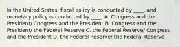 In the United States, fiscal policy is conducted by ____, and monetary policy is conducted by ____. A. Congress and the President/ Congress and the President B. Congress and the President/ the Federal Reserve C. the Federal Reserve/ Congress and the President D. the Federal Reserve/ the Federal Reserve