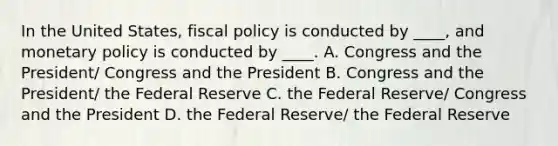 In the United States, fiscal policy is conducted by ____, and monetary policy is conducted by ____. A. Congress and the President/ Congress and the President B. Congress and the President/ the Federal Reserve C. the Federal Reserve/ Congress and the President D. the Federal Reserve/ the Federal Reserve