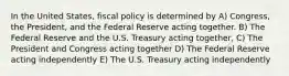 In the United States, fiscal policy is determined by A) Congress, the President, and the Federal Reserve acting together. B) The Federal Reserve and the U.S. Treasury acting together, C) The President and Congress acting together D) The Federal Reserve acting independently E) The U.S. Treasury acting independently