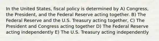 In the United States, fiscal policy is determined by A) Congress, the President, and the Federal Reserve acting together. B) The Federal Reserve and the U.S. Treasury acting together, C) The President and Congress acting together D) The Federal Reserve acting independently E) The U.S. Treasury acting independently