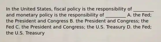 In the United States, fiscal policy is the responsibility of _________ and monetary policy is the responsibility of _________ A. the Fed; the President and Congress B. the President and Congress; the Fed C. the President and Congress; the U.S. Treasury D. the Fed; the U.S. Treasury