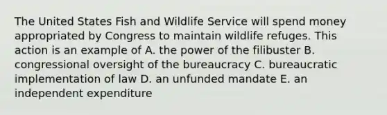 The United States Fish and Wildlife Service will spend money appropriated by Congress to maintain wildlife refuges. This action is an example of A. the power of the filibuster B. congressional oversight of the bureaucracy C. bureaucratic implementation of law D. an unfunded mandate E. an independent expenditure