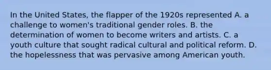 In the United States, the flapper of the 1920s represented A. a challenge to women's traditional gender roles. B. the determination of women to become writers and artists. C. a youth culture that sought radical cultural and political reform. D. the hopelessness that was pervasive among American youth.