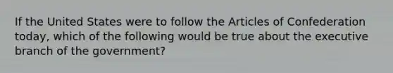 If the United States were to follow the Articles of Confederation today, which of the following would be true about the executive branch of the government?