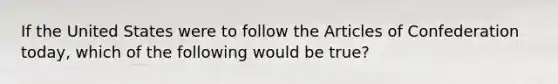 If the United States were to follow the Articles of Confederation today, which of the following would be true?