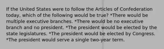 If the United States were to follow the Articles of Confederation today, which of the following would be true? *There would be multiple executive branches. *There would be no executive branch and no president. *The president would be elected by the state legislatures. *The president would be elected by Congress. *The president would serve a single two-year term.