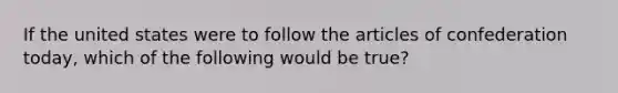 If the united states were to follow the articles of confederation today, which of the following would be true?