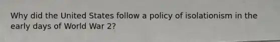 Why did the United States follow a policy of isolationism in the early days of World War 2?