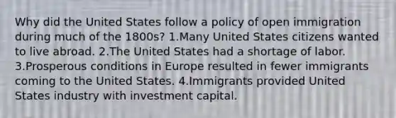 Why did the United States follow a policy of open immigration during much of the 1800s? 1.Many United States citizens wanted to live abroad. 2.The United States had a shortage of labor. 3.Prosperous conditions in Europe resulted in fewer immigrants coming to the United States. 4.Immigrants provided United States industry with investment capital.