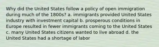 Why did the United States follow a policy of open immigration during much of the 1800s? a. immigrants provided United States industry with investment capital b. prosperous conditions in Europe resulted in fewer immigrants coming to the United States c. many United States citizens wanted to live abroad d. the United States had a shortage of labor