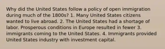 Why did the United States follow a policy of open immigration during much of the 1800s? 1. Many United States citizens wanted to live abroad. 2. The United States had a shortage of labor. Prosperous conditions in Europe resulted in fewer 3. immigrants coming to the United States. 4. Immigrants provided United States industry with investment capital.