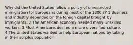 Why did the United States follow a policy of unrestricted immigration for Europeans during most of the 1800's? 1.Business and industry depended on the foreign capital brought by immigrants. 2.The American economy needed many unskilled workers. 3.Most Americans desired a more diversified culture. 4.The United States wanted to help European nations by taking in their surplus population.