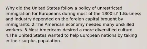 Why did the United States follow a policy of unrestricted immigration for Europeans during most of the 1800's? 1.Business and industry depended on the foreign capital brought by immigrants. 2.The American economy needed many unskilled workers. 3.Most Americans desired a more diversified culture. 4.The United States wanted to help European nations by taking in their surplus population.